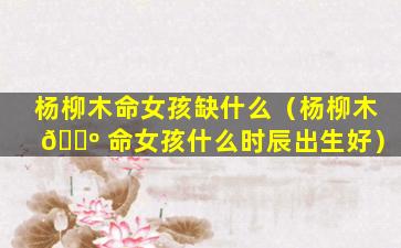 杨柳木命女孩缺什么（杨柳木 🐺 命女孩什么时辰出生好）